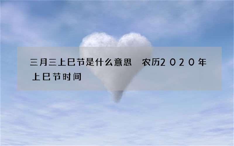 三月三上巳节是什么意思 农历2020年上巳节时间